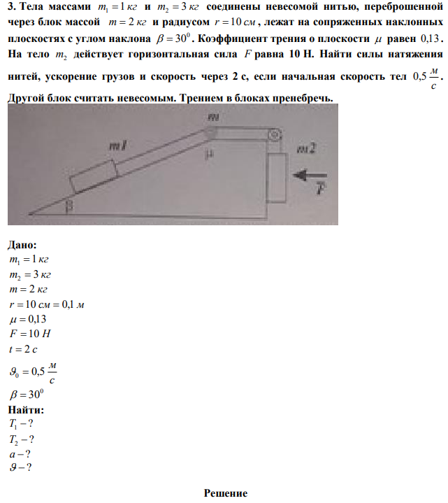 Тела массами m 1 кг 1  и m 3 кг 2  соединены невесомой нитью, переброшенной через блок массой m  2 кг и радиусом r  10 см , лежат на сопряженных наклонных плоскостях с углом наклона 0   30 . Коэффициент трения о плоскости  равен 0,13 . На тело m2 действует горизонтальная сила F равна 10 Н. Найти силы натяжения нитей, ускорение грузов и скорость через 2 с, если начальная скорость тел с м 0,5 . Другой блок считать невесомым. Трением в блоках пренебречь.  