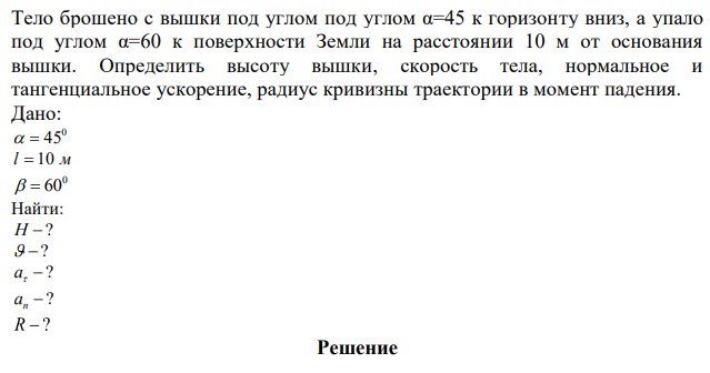 Тело брошено с вышки под углом под углом α=45 к горизонту вниз, а упало под углом α=60 к поверхности Земли на расстоянии 10 м от основания вышки. Определить высоту вышки, скорость тела, нормальное и тангенциальное ускорение, радиус кривизны траектории в момент падения. 