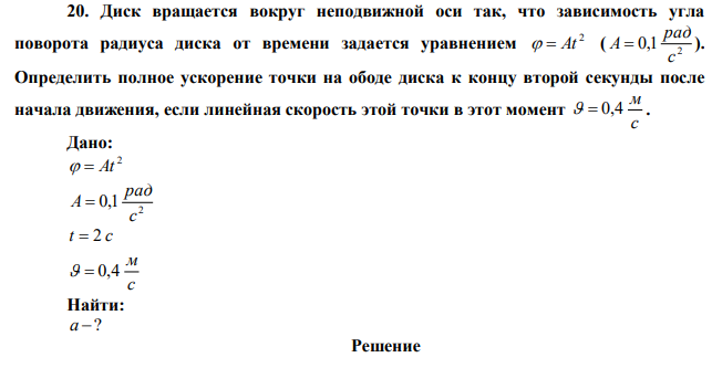 Диск вращается вокруг неподвижной оси так, что зависимость угла поворота радиуса диска от времени задается уравнением 2   At ( 2 0,1 с рад A  ). Определить полное ускорение точки на ободе диска к концу второй секунды после начала движения, если линейная скорость этой точки в этот момент с м   0,4 . 