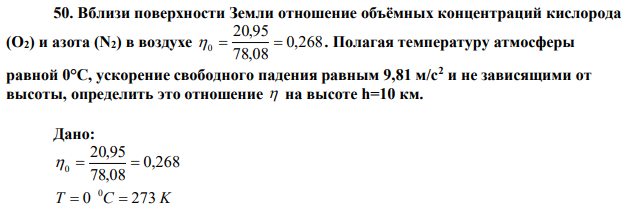 Вблизи поверхности Земли отношение объёмных концентраций кислорода (О2) и азота (N2) в воздухе 0,268 78,08 20,95 0   . Полагая температуру атмосферы равной 0°С, ускорение свободного падения равным 9,81 м/с2 и не зависящими от высоты, определить это отношение  на высоте h=10 км. 