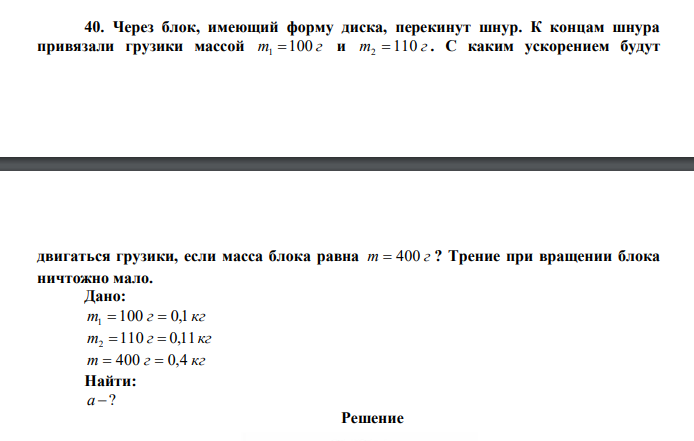 Через блок, имеющий форму диска, перекинут шнур. К концам шнура привязали грузики массой m 100 г 1  и m 110 г 2  . С каким ускорением будут  двигаться грузики, если масса блока равна m  400 г ? Трение при вращении блока ничтожно мало. 