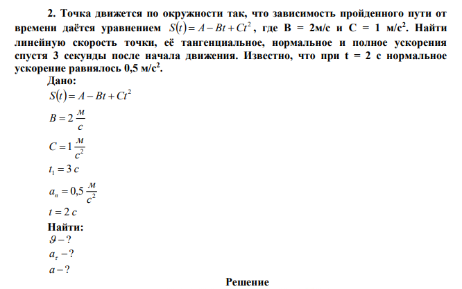 Точка движется по окружности так, что зависимость пройденного пути от времени даётся уравнением   2 S t  A Bt Ct , где B = 2м/с и C = 1 м/с2 . Найти линейную скорость точки, её тангенциальное, нормальное и полное ускорения спустя 3 секунды после начала движения. Известно, что при t = 2 c нормальное ускорение равнялось 0,5 м/с2 . 