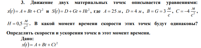 Движение двух материальных точек описывается уравнениями:   2 x t  A  Bt  Ct и   2 S t  D  Gt  Ht , где A  25 м, D  4 м , c м В  G  3 , 2 4 c м C   , 2 0,5 c м H  . В какой момент времени скорости этих точек будут одинаковы? Определить скорости и ускорения точек в этот момент времени. 