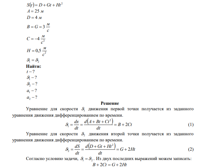 Движение двух материальных точек описывается уравнениями:   2 x t  A  Bt  Ct и   2 S t  D  Gt  Ht , где A  25 м, D  4 м , c м В  G  3 , 2 4 c м C   , 2 0,5 c м H  . В какой момент времени скорости этих точек будут одинаковы? Определить скорости и ускорения точек в этот момент времени. 