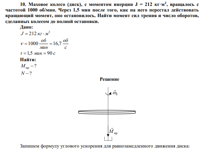 Маховое колесо (диск), с моментом инерции J = 212 кг·м2 , вращалось с частотой 1000 об/мин. Через 1,5 мин после того, как на него перестал действовать вращающий момент, оно остановилось. Найти момент сил трения и число оборотов, сделанных колесом до полной остановки. 