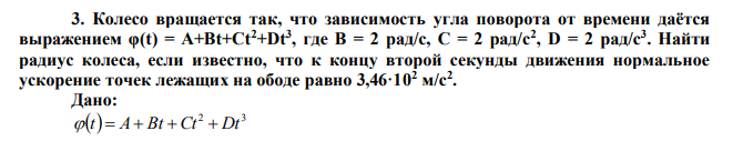 Колесо вращается так, что зависимость угла поворота от времени даётся выражением φ(t) = A+Bt+Ct2+Dt3 , где B = 2 рад/с, C = 2 рад/с2 , D = 2 рад/с3 . Найти радиус колеса, если известно, что к концу второй секунды движения нормальное ускорение точек лежащих на ободе равно 3,46·10 2 м/с2 .  