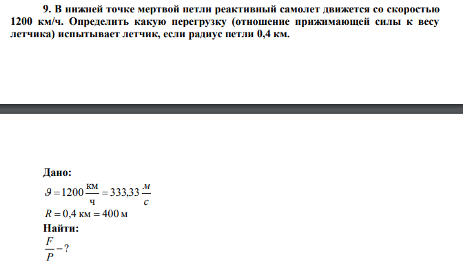 В нижней точке мертвой петли реактивный самолет движется со скоростью 1200 км/ч. Определить какую перегрузку (отношение прижимающей силы к весу летчика) испытывает летчик, если радиус петли 0,4 км. 