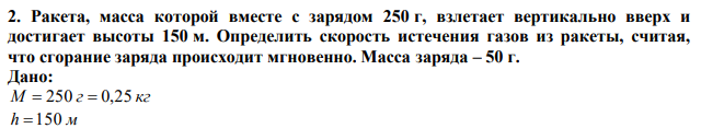 Ракета, масса которой вместе с зарядом 250 г, взлетает вертикально вверх и достигает высоты 150 м. Определить скорость истечения газов из ракеты, считая, что сгорание заряда происходит мгновенно. Масса заряда – 50 г. 