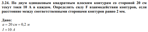 По двум одинаковым квадратным плоским контурам со стороной 20 см текут токи 10 А в каждом. Определить силу F взаимодействия контуров, если расстояние между соответственными сторонами контуров равно 2 мм.  