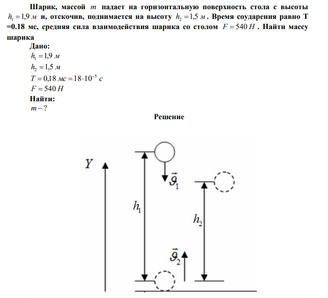 Шарик, массой m падает на горизонтальную поверхность стола с высоты h1 1,9 м и, отскочив, поднимается на высоту h2 1,5 м . Время соударения равно T =0.18 мс, средняя сила взаимодействия шарика со столом F  540 Н . Найти массу шарика.