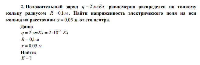 Положительный заряд q  2 мкКл равномерно распределен по тонкому кольцу радиусом R  0,1 м . Найти напряженность электрического поля на оси кольца на расстоянии х  0,05 м от его центра. 