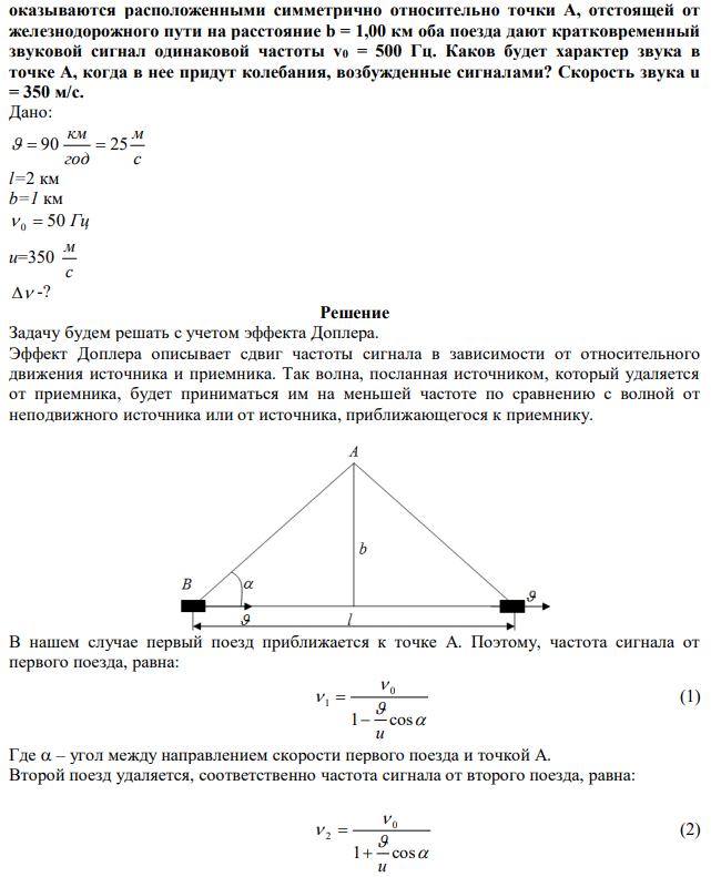 Два электропоезда идут с одинаковой скоростью v = 90 км/ч по прямому пути вслед друг другу с интервалом между ними l = 2,00 км. В момент, когда они  оказываются расположенными симметрично относительно точки A, отстоящей от железнодорожного пути на расстояние b = 1,00 км оба поезда дают кратковременный звуковой сигнал одинаковой частоты v0 = 500 Гц. Каков будет характер звука в точке A, когда в нее придут колебания, возбужденные сигналами? Скорость звука u = 350 м/с.