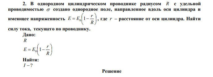 В однородном цилиндрическом проводнике радиусом R с удельной проводимостью  создано однородное поле, направленное вдоль оси цилиндра и имеющее напряженность         R r Е E0 1 , где r – расстояние от оси цилиндра. Найти силу тока, текущего по проводнику. 