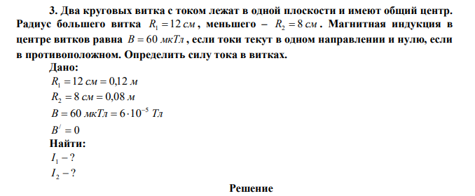 Два круговых витка с током лежат в одной плоскости и имеют общий центр. Радиус большего витка R1 12 см , меньшего – R2  8 см . Магнитная индукция в центре витков равна В  60 мкТл , если токи текут в одном направлении и нулю, если в противоположном. Определить силу тока в витках. 