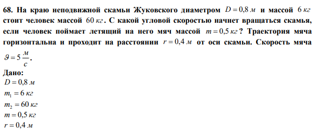 На краю неподвижной скамьи Жуковского диаметром D  0,8 м и массой 6 кг стоит человек массой 60 кг . С какой угловой скоростью начнет вращаться скамья, если человек поймает летящий на него мяч массой m  0,5 кг ? Траектория мяча горизонтальна и проходит на расстоянии r  0,4 м от оси скамьи. Скорость мяча с м   5.