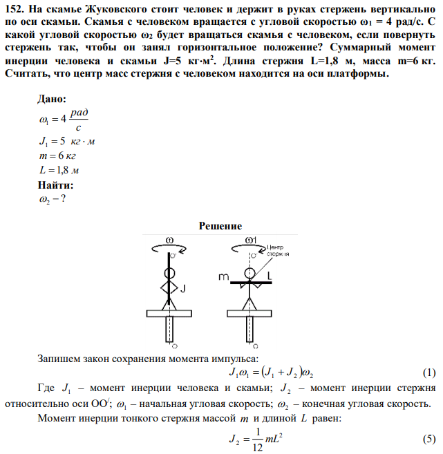 На скамье Жуковского стоит человек и держит в руках стержень вертикально по оси скамьи. Скамья с человеком вращается с угловой скоростью ω1 = 4 рад/с. С какой угловой скоростью ω2 будет вращаться скамья с человеком, если повернуть стержень так, чтобы он занял горизонтальное положение? Суммарный момент инерции человека и скамьи J=5 кгм 2 . Длина стержня L=1,8 м, масса m=6 кг. Считать, что центр масс стержня с человеком находится на оси платформы. 