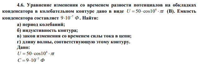 Уравнение изменения со временем разности потенциалов на обкладках конденсатора в колебательном контуре дано в виде U   t 4 50 cos10 (В). Емкость конденсатора составляет Ф 7 9 10  . Найти: а) период колебаний; б) индуктивность контура; в) закон изменения со временем силы тока в цепи; г) длину волны, соответствующую этому контуру.  