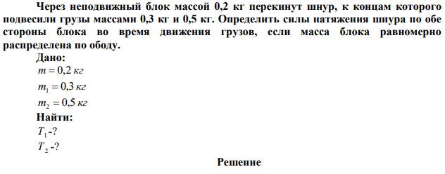 Через неподвижный блок массой 0,2 кг перекинут шнур, к концам которого подвесили грузы массами 0,3 кг и 0,5 кг. Определить силы натяжения шнура по обе стороны блока во время движения грузов, если масса блока равномерно распределена по ободу. 