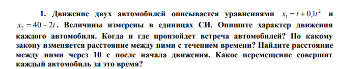 Движение двух автомобилей описывается уравнениями 2 x1 t 0,1t и x 40 2t 2 . Величины измерены в единицах СИ. Опишите характер движения каждого автомобиля. Когда и где произойдет встреча автомобилей? По какому закону изменяется расстояние между ними с течением времени? Найдите расстояние между ними через 10 с после начала движения. Какое перемещение совершит каждый автомобиль за это время?