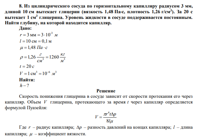 Из цилиндрического сосуда по горизонтальному капилляру радиусом 3 мм, длиной 10 см вытекает глицерин (вязкость 1,48 Пас, плотность 1,26 г/см3 ). За 20 с вытекает 1 см3 глицерина. Уровень жидкости в сосуде поддерживается постоянным. Найти глубину, на которой находится капилляр. 