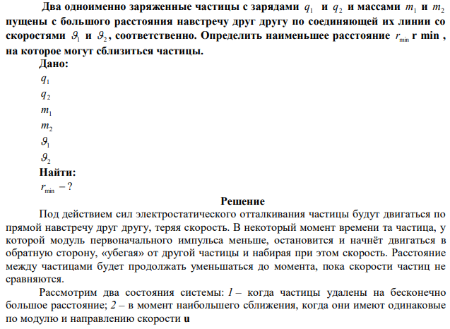 Два одноименно заряженные частицы с зарядами
1 q и
2 q
и массами
m1
и
m2
пущены с большого расстояния навстречу друг другу по соединяющей их линии со
скоростями
1
и
2
, соответственно. Определить наименьшее расстояние
min r
r min ,
на которое могут сблизиться частицы.