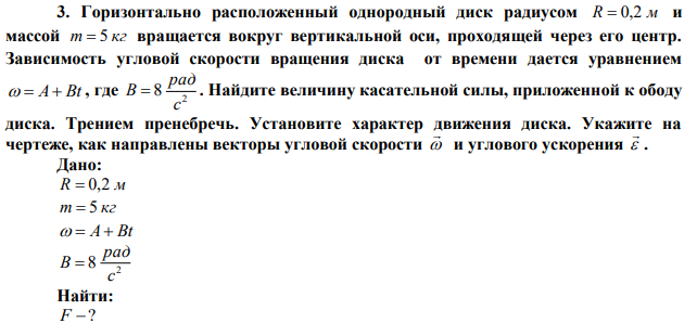 Горизонтально расположенный однородный диск радиусом R  0,2 м и массой m  5 кг вращается вокруг вертикальной оси, проходящей через его центр. Зависимость угловой скорости вращения диска от времени дается уравнением   A Bt , где 2 8 с рад B  . Найдите величину касательной силы, приложенной к ободу диска. Трением пренебречь. Установите характер движения диска. Укажите на чертеже, как направлены векторы угловой скорости    и углового ускорения   . 