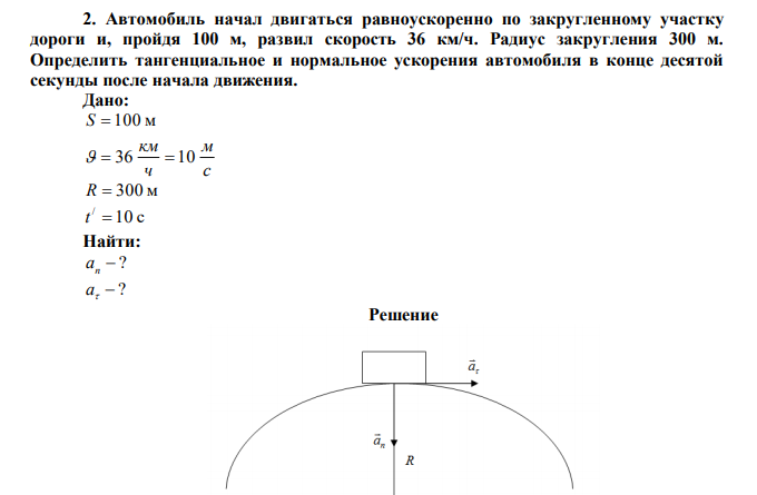  Автомобиль начал двигаться равноускоренно по закругленному участку дороги и, пройдя 100 м, развил скорость 36 км/ч. Радиус закругления 300 м. Определить тангенциальное и нормальное ускорения автомобиля в конце десятой секунды после начала движения.  