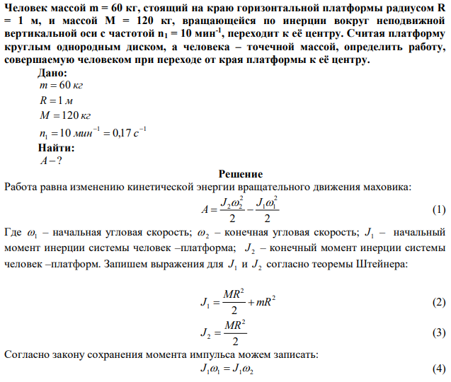 Человек массой m = 60 кг, стоящий на краю горизонтальной платформы радиусом R = 1 м, и массой М = 120 кг, вращающейся по инерции вокруг неподвижной вертикальной оси с частотой n1 = 10 мин-1 , переходит к её центру. Считая платформу круглым однородным диском, а человека – точечной массой, определить работу, совершаемую человеком при переходе от края платформы к её центру. 