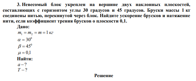 Невесомый блок укреплен на вершине двух наклонных плоскостей, составляющих с горизонтом углы 30 градусов и 45 градусов. Бруски массы 1 кг соединены нитью, перекинутой через блок. Найдите ускорение брусков и натяжение нити, если коэффициент трения брусков о плоскости 0,1.