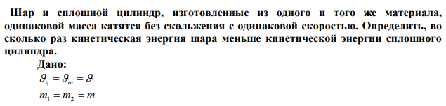 Шар и сплошной цилиндр, изготовленные из одного и того же материала, одинаковой масса катятся без скольжения с одинаковой скоростью. Определить, во сколько раз кинетическая энергия шара меньше кинетической энергии сплошного цилиндра. 