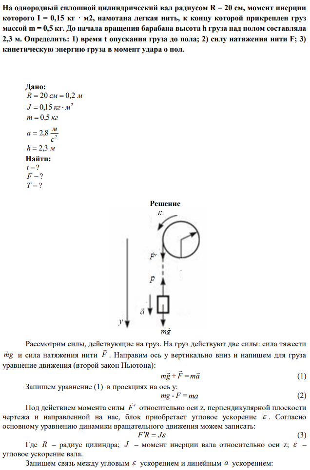 На однородный сплошной цилиндрический вал радиусом R = 20 см, момент инерции которого I = 0,15 кг · м2, намотана легкая нить, к концу которой прикреплен груз массой m = 0,5 кг. До начала вращения барабана высота h груза над полом составляла 2,3 м. Определить: 1) время t опускания груза до пола; 2) силу натяжения нити F; 3) кинетическую энергию груза в момент удара о пол. 