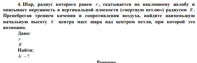 Шар, радиус которого равен r , скатывается по наклонному желобу и описывает окружность в вертикальной плоскости («мертвую петлю») радиусом R . Пренебрегая трением качения и сопротивления воздуха, найдите наименьшую начальную высоту / h центра масс шара над центром петли, при которой это возможно. 