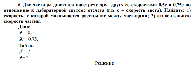  Две частицы движутся навстречу друг другу со скоростями 0,5с и 0,75с по отношению к лабораторной системе отсчета (где с – скорость света). Найдите: 1) скорость, с которой уменьшается расстояние между частицами; 2) относительную скорость частиц. 