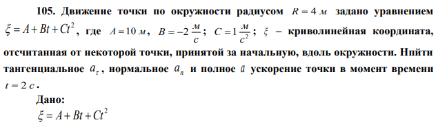 Движение точки по окружности радиусом R  4 м задано уравнением 2   A Bt  Ct , где A  10 м, с м В  2 ; 2 1 с м С  ;  – криволинейная координата, отсчитанная от некоторой точки, принятой за начальную, вдоль окружности. Нпйти тангенциальное  a , нормальное n a и полное a ускорение точки в момент времени t  2 c . 