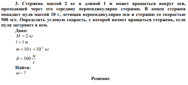  Стержень массой 2 кг и длиной 1 м может вращаться вокруг оси, проходящей через его середину перпендикулярно стержню. В конец стержня попадает пуля массой 10 г, летящая перпендикулярно оси и стержню со скоростью 500 м/с. Определить угловую скорость, с которой начнет вращаться стержень, если пуля застрянет в нем. 