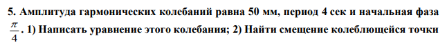 Амплитуда гармонических колебаний равна 50 мм, период 4 сек и начальная фаза 4  . 1) Написать уравнение этого колебания; 2) Найти смещение колеблющейся точки  от положения равновесия при t  0 и при t  1,5 c ; 3) Начертить график этого движения. 