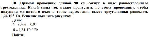  Прямой проводник длиной 90 см согнут в виде равностороннего треугольника. Какой силы ток нужно пропустить по этому проводнику, чтобы индукция магнитного поля в точке пересечения высот треугольника равнялась 1,24∙10-6 Тл. Решение пояснить рисунком.