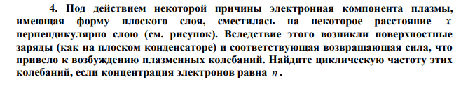 Под действием некоторой причины электронная компонента плазмы, имеющая форму плоского слоя, сместилась на некоторое расстояние x перпендикулярно слою (см. рисунок). Вследствие этого возникли поверхностные заряды (как на плоском конденсаторе) и соответствующая возвращающая сила, что привело к возбуждению плазменных колебаний. Найдите циклическую частоту этих колебаний, если концентрация электронов равна n 