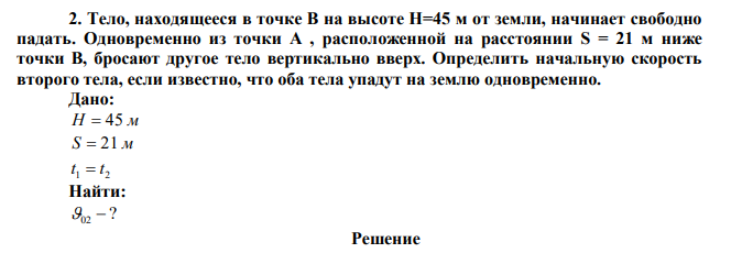 Тело, находящееся в точке В на высоте Н=45 м от земли, начинает свободно падать. Одновременно из точки А , расположенной на расстоянии S = 21 м ниже точки В, бросают другое тело вертикально вверх. Определить начальную скорость второго тела, если известно, что оба тела упадут на землю одновременно. 