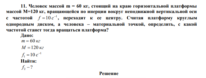 Человек массой m = 60 кг, стоящий на краю горизонтальной платформы массой М=120 кг, вращающейся по инерции вокруг неподвижной вертикальной оси с частотой 1 10  f  с , переходит к ее центру. Считая платформу круглым однородным диском, а человека – материальной точкой, определить, с какой частотой станет тогда вращаться платформа?