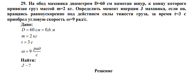 На обод маховика диаметром D=60 см намотан шнур, к концу которого привязан груз массой m=2 кг. Определить момент инерции J маховика, если он, вращаясь равноускоренно под действием силы тяжести груза, за время t=3 с приобрел угловую скорость ω=9 рад/с.