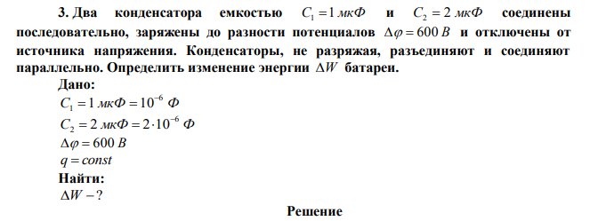 Два конденсатора емкостью C1 1 мкФ и C2  2 мкФ соединены последовательно, заряжены до разности потенциалов   600 В и отключены от источника напряжения. Конденсаторы, не разряжая, разъединяют и соединяют параллельно. Определить изменение энергии W батареи. 