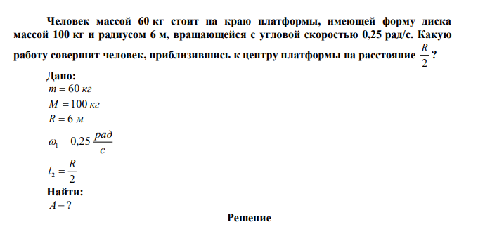 Человек массой 60 кг стоит на краю платформы, имеющей форму диска массой 100 кг и радиусом 6 м, вращающейся с угловой скоростью 0,25 рад/с. Какую работу совершит человек, приблизившись к центру платформы на расстояние 2 R ? 