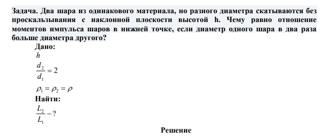 Два шара из одинакового материала, но разного диаметра скатываются без проскальзывания с наклонной плоскости высотой h. Чему равно отношение моментов импульса шаров в нижней точке, если диаметр одного шара в два раза больше диаметра другого? 