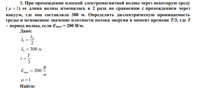 При прохождении плоской электромагнитной волны через некоторую среду (   1 ) ее длина волны изменилась в 2 раза по сравнению с прохождением через вакуум, где она составляла 300 м. Определить диэлектрическую проницаемость среды и мгновенное значение плотности потока энергии в момент времени T/3, где T – период волны, если Emax = 200 В/м. 