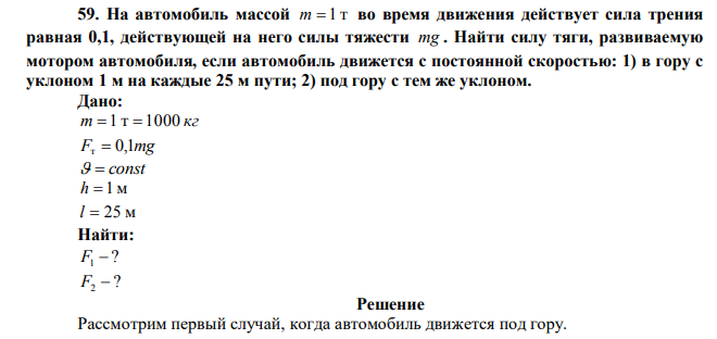  На автомобиль массой m=1 т во время движения действует сила трения равная 0,1, действующей на него силы тяжести mg . Найти силу тяги, развиваемую мотором автомобиля, если автомобиль движется с постоянной скоростью: 1) в гору с уклоном 1 м на каждые 25 м пути; 2) под гору с тем же уклоном. 