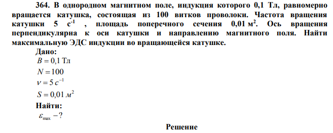 В однородном магнитном поле, индукция которого 0,1 Тл, равномерно вращается катушка, состоящая из 100 витков проволоки. Частота вращения катушки 5 с-1 , площадь поперечного сечения 0,01 м 2 . Ось вращения перпендикулярна к оси катушки и направлению магнитного поля. Найти максимальную ЭДС индукции во вращающейся катушке. 