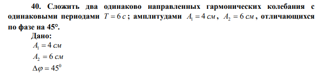 Сложить два одинаково направленных гармонических колебания с одинаковыми периодами T = 6 c ; амплитудами A1 = 4 см , A2 = 6 см , отличающихся по фазе на 45°.