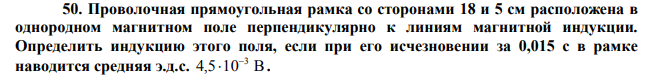  Проволочная прямоугольная рамка со сторонами 18 и 5 см расположена в однородном магнитном поле перпендикулярно к линиям магнитной индукции. Определить индукцию этого поля, если при его исчезновении за 0,015 с в рамке наводится средняя э.д.с. 4,5 10