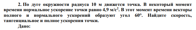 По дуге окружности радиуса 10 м движется точка. В некоторый момент времени нормальное ускорение точки равно 4,9 м/с2 . В этот момент времени векторы полного и нормального ускорений образуют угол 60°. Найдите скорость, тангенциальное и полное ускорения точки. 